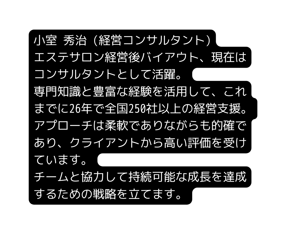 小室 秀治 経営コンサルタント エステサロン経営後バイアウト 現在はコンサルタントとして活躍 専門知識と豊富な経験を活用して これまでに26年で全国250社以上の経営支援 アプローチは柔軟でありながらも的確であり クライアントから高い評価を受けています チームと協力して持続可能な成長を達成するための戦略を立てます